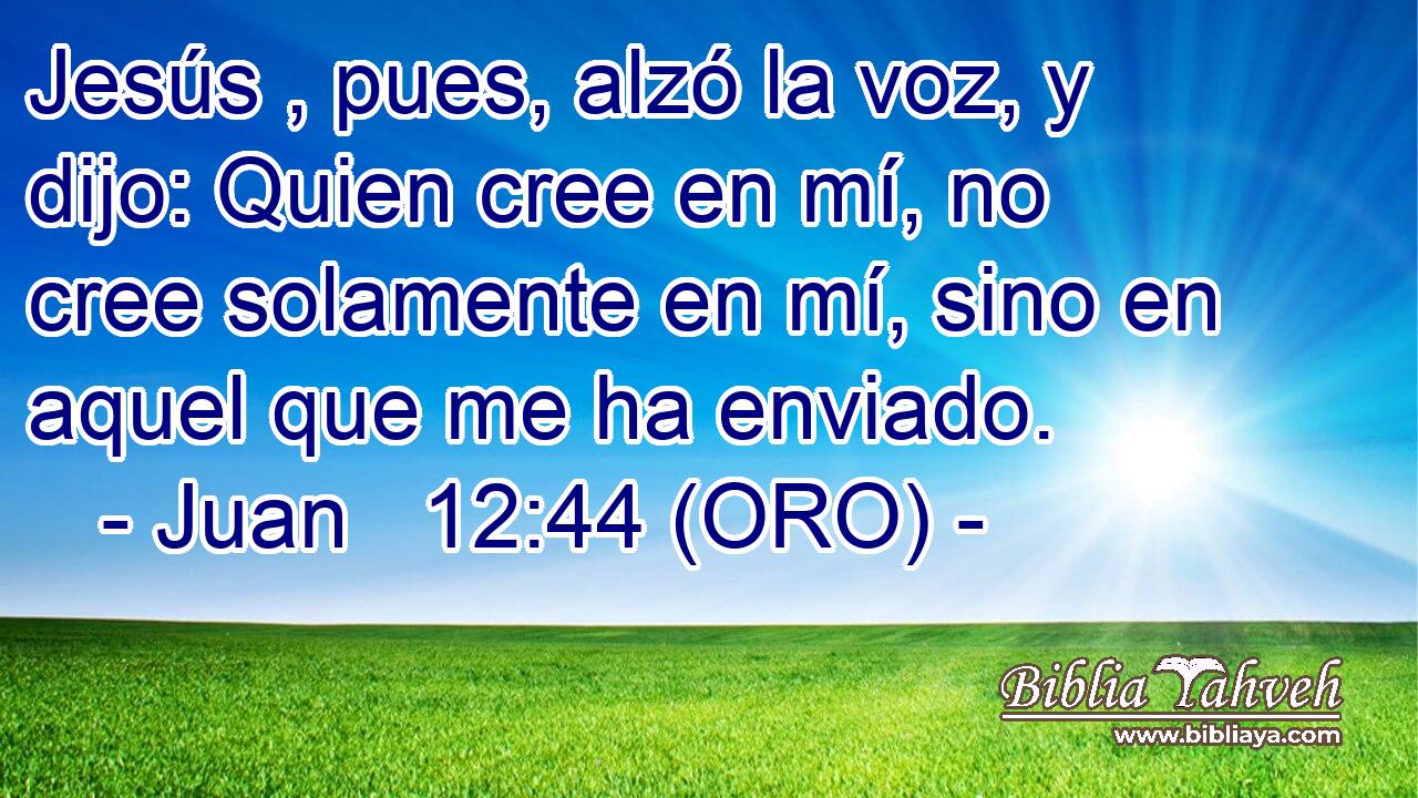  Jesús , pues, alzó la voz, y dijo: Quien cree en mí, no cree solamente en mí, sino en aquel que me ha enviado. 