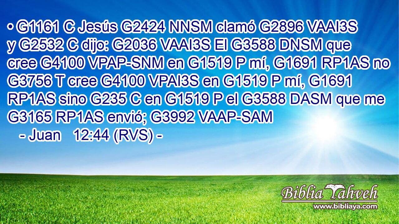 • G1161 C Jesús G2424 NNSM clamó G2896 VAAI3S y G2532 C dijo: G2036 VAAI3S El G3588 DNSM que cree G4100 VPAP-SNM en G1519 P mí, G1691 RP1AS no G3756 T cree G4100 VPAI3S en G1519 P mí, G1691 RP1AS sino G235 C en G1519 P el G3588 DASM que me G3165 RP1AS envió; G3992 VAAP-SAM 