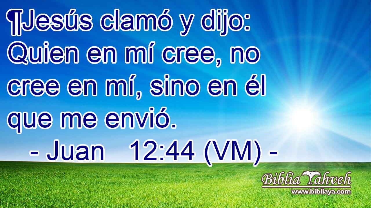  ¶Jesús clamó y dijo: Quien en mí cree, no cree en mí, sino en él que me envió. 