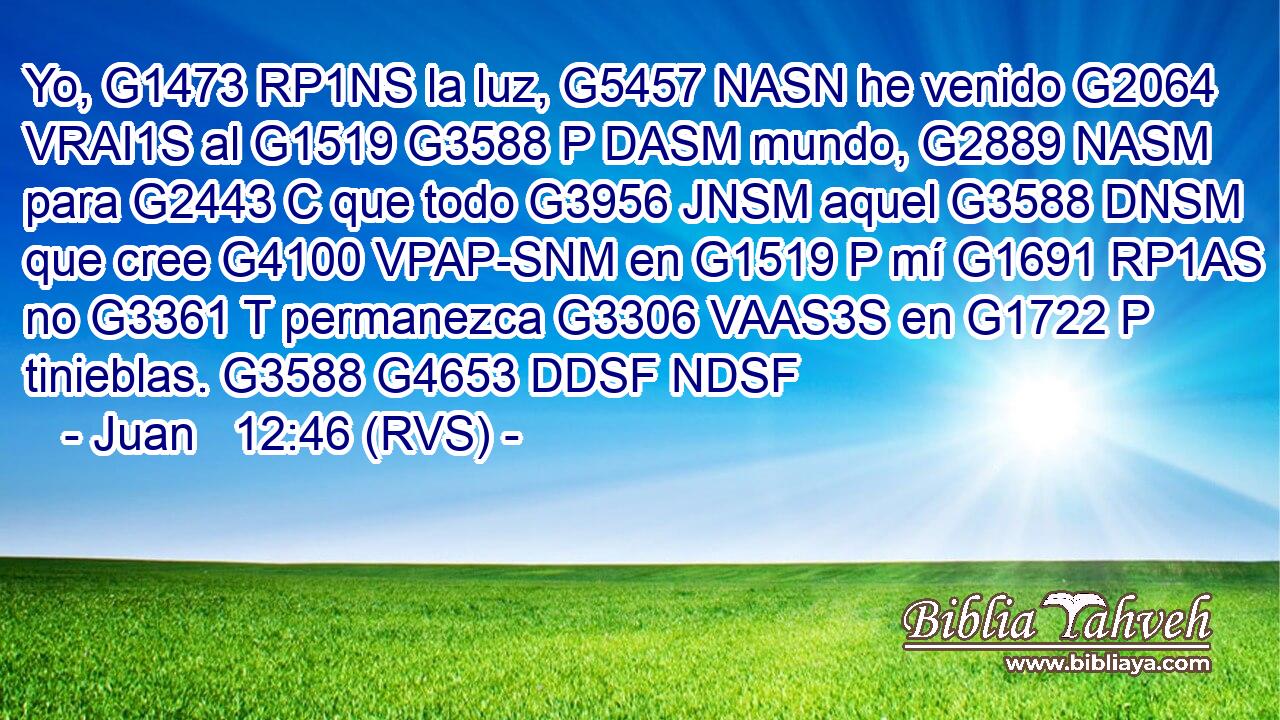 Yo, G1473 RP1NS la luz, G5457 NASN he venido G2064 VRAI1S al G1519 G3588 P DASM mundo, G2889 NASM para G2443 C que todo G3956 JNSM aquel G3588 DNSM que cree G4100 VPAP-SNM en G1519 P mí G1691 RP1AS no G3361 T permanezca G3306 VAAS3S en G1722 P tinieblas. G3588 G4653 DDSF NDSF 