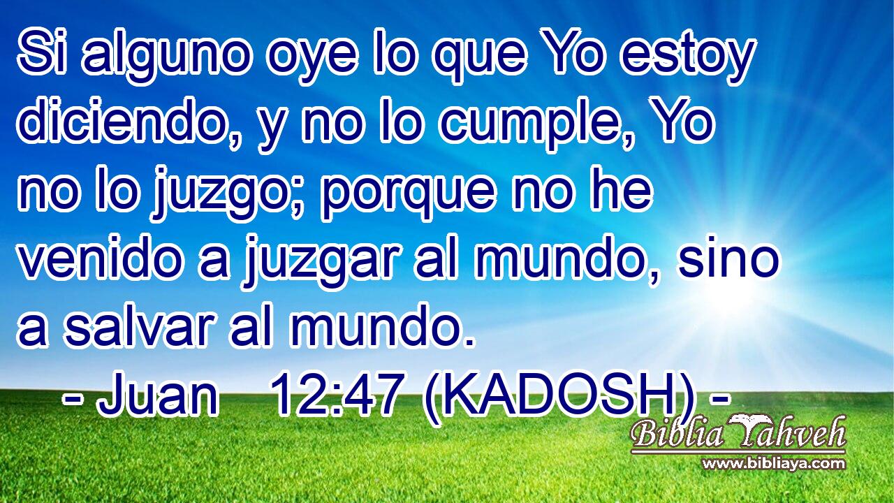  Si alguno oye lo que Yo estoy diciendo, y no lo cumple, Yo no lo juzgo; porque no he venido a juzgar al mundo, sino a salvar al mundo. 