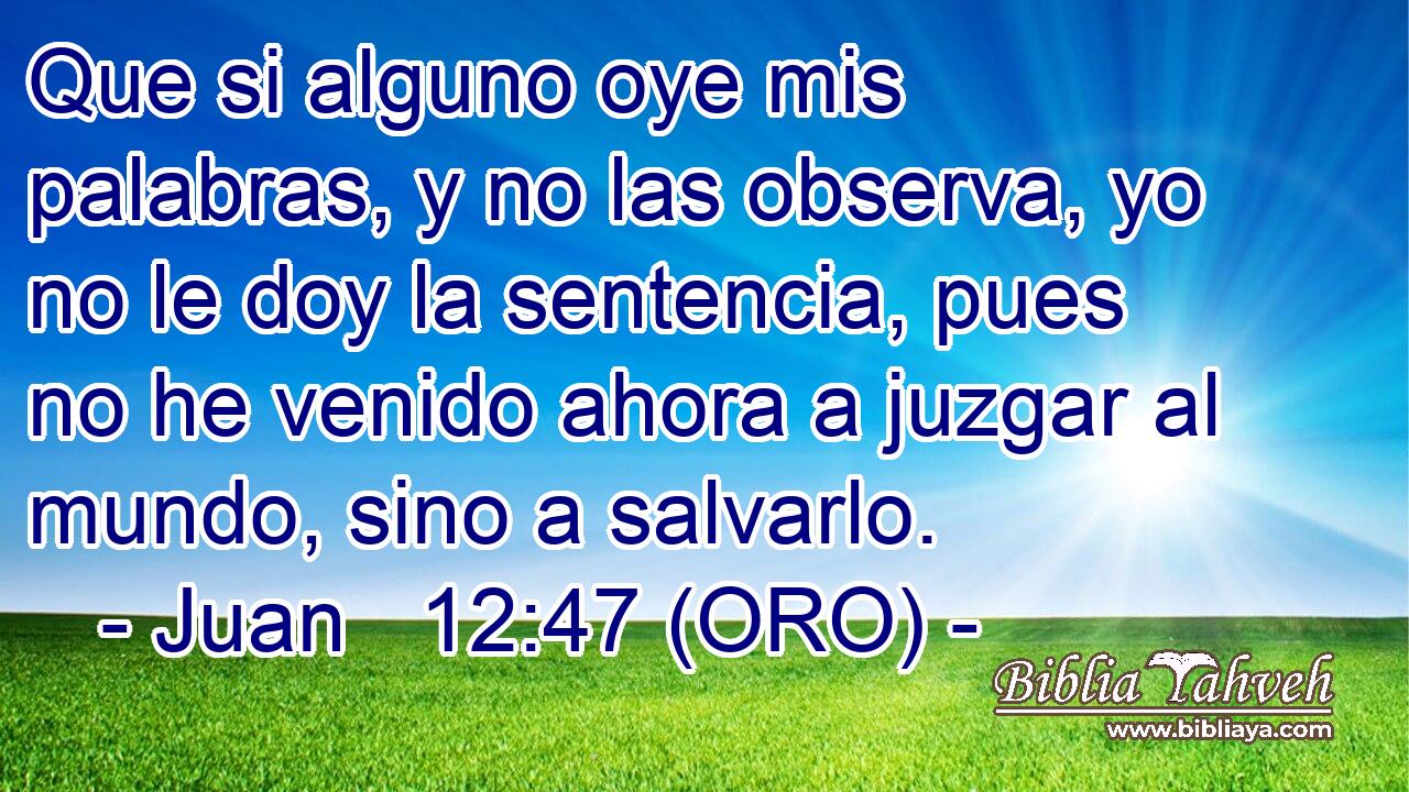  Que si alguno oye mis palabras, y no las observa, yo no le doy la sentencia, pues no he venido ahora a juzgar al mundo, sino a salvarlo. 
