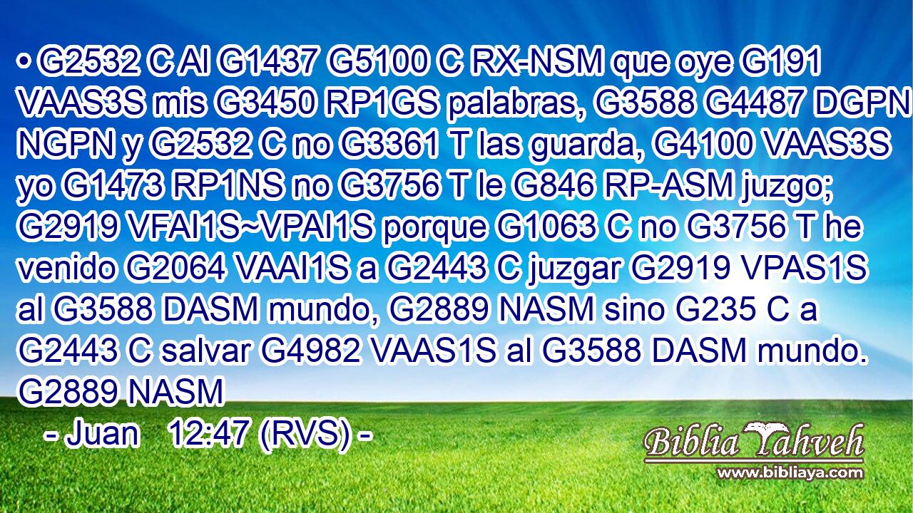 • G2532 C Al G1437 G5100 C RX-NSM que oye G191 VAAS3S mis G3450 RP1GS palabras, G3588 G4487 DGPN NGPN y G2532 C no G3361 T las guarda, G4100 VAAS3S yo G1473 RP1NS no G3756 T le G846 RP-ASM juzgo; G2919 VFAI1S~VPAI1S porque G1063 C no G3756 T he venido G2064 VAAI1S a G2443 C juzgar G2919 VPAS1S al G3588 DASM mundo, G2889 NASM sino G235 C a G2443 C salvar G4982 VAAS1S al G3588 DASM mundo. G2889 NASM 