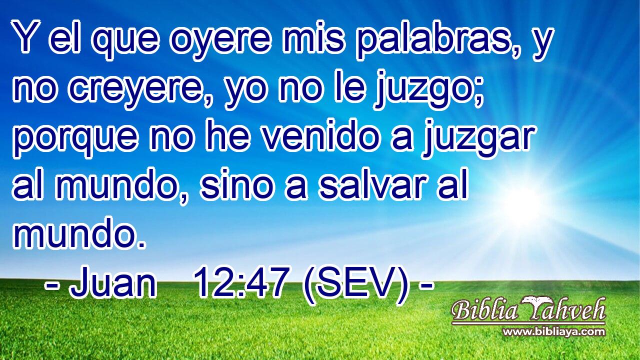 Y el que oyere mis palabras, y no creyere, yo no le juzgo; porque no he venido a juzgar al mundo, sino a salvar al mundo.