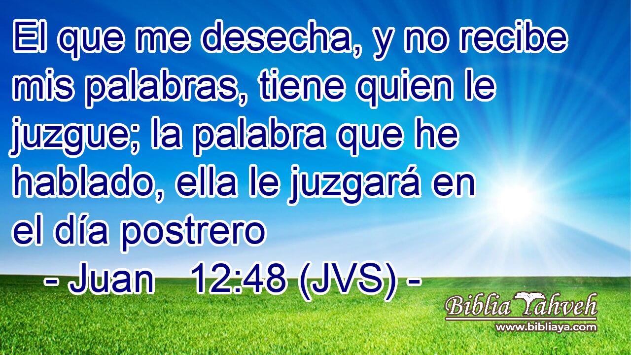El que me desecha, y no recibe mis palabras, tiene quien le juzgue; la palabra que he hablado, ella le juzgará en el día postrero