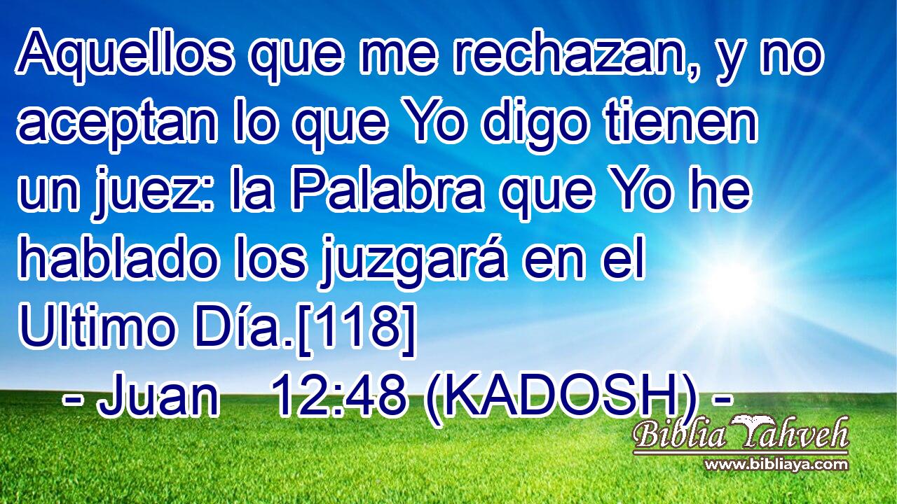  Aquellos que me rechazan, y no aceptan lo que Yo digo tienen un juez: la Palabra que Yo he hablado los juzgará en el Ultimo Día.[118] 