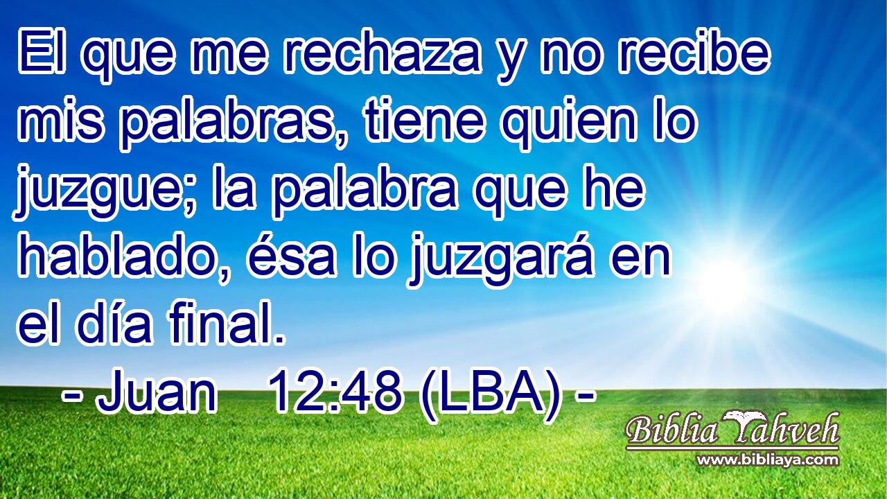 El que me rechaza y no recibe mis palabras, tiene quien lo juzgue; la palabra que he hablado, ésa lo juzgará en el día final.
