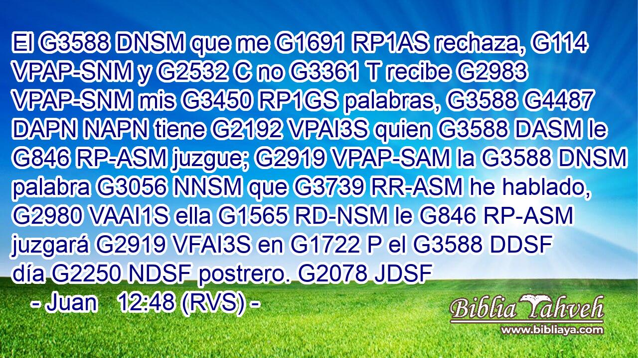 El G3588 DNSM que me G1691 RP1AS rechaza, G114 VPAP-SNM y G2532 C no G3361 T recibe G2983 VPAP-SNM mis G3450 RP1GS palabras, G3588 G4487 DAPN NAPN tiene G2192 VPAI3S quien G3588 DASM le G846 RP-ASM juzgue; G2919 VPAP-SAM la G3588 DNSM palabra G3056 NNSM que G3739 RR-ASM he hablado, G2980 VAAI1S ella G1565 RD-NSM le G846 RP-ASM juzgará G2919 VFAI3S en G1722 P el G3588 DDSF día G2250 NDSF postrero. G2078 JDSF 