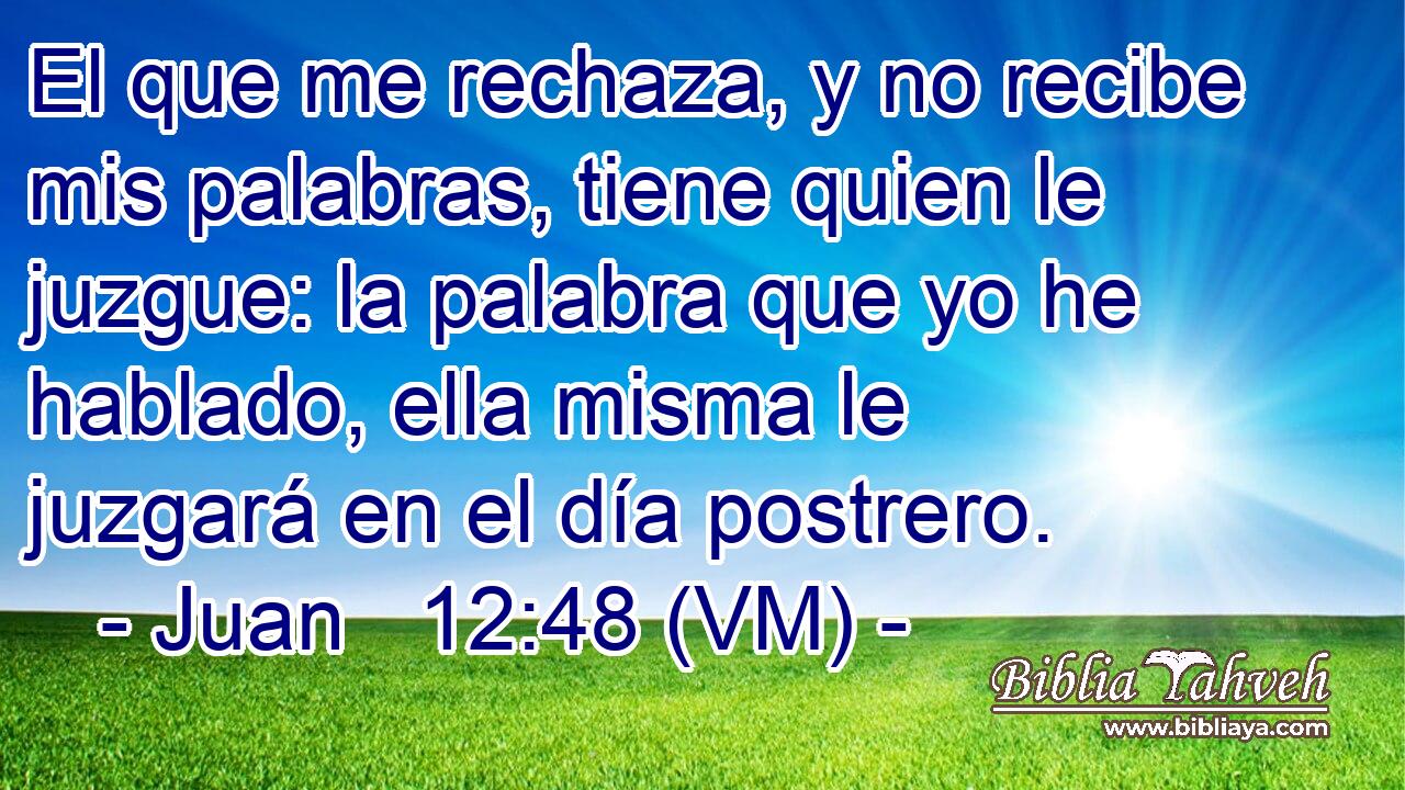  El que me rechaza, y no recibe mis palabras, tiene quien le juzgue: la palabra que yo he hablado, ella misma le juzgará en el día postrero. 