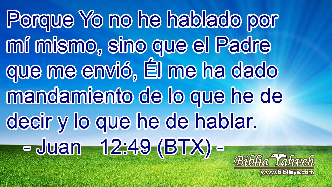 Porque Yo no he hablado por mí mismo, sino que el Padre que me envió, Él me ha dado mandamiento de lo que he de decir y lo que he de hablar.