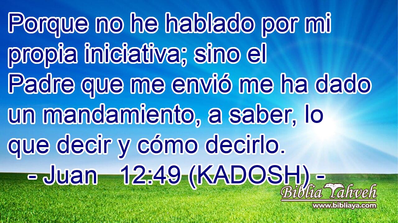  Porque no he hablado por mi propia iniciativa; sino el Padre que me envió me ha dado un mandamiento, a saber, lo que decir y cómo decirlo. 