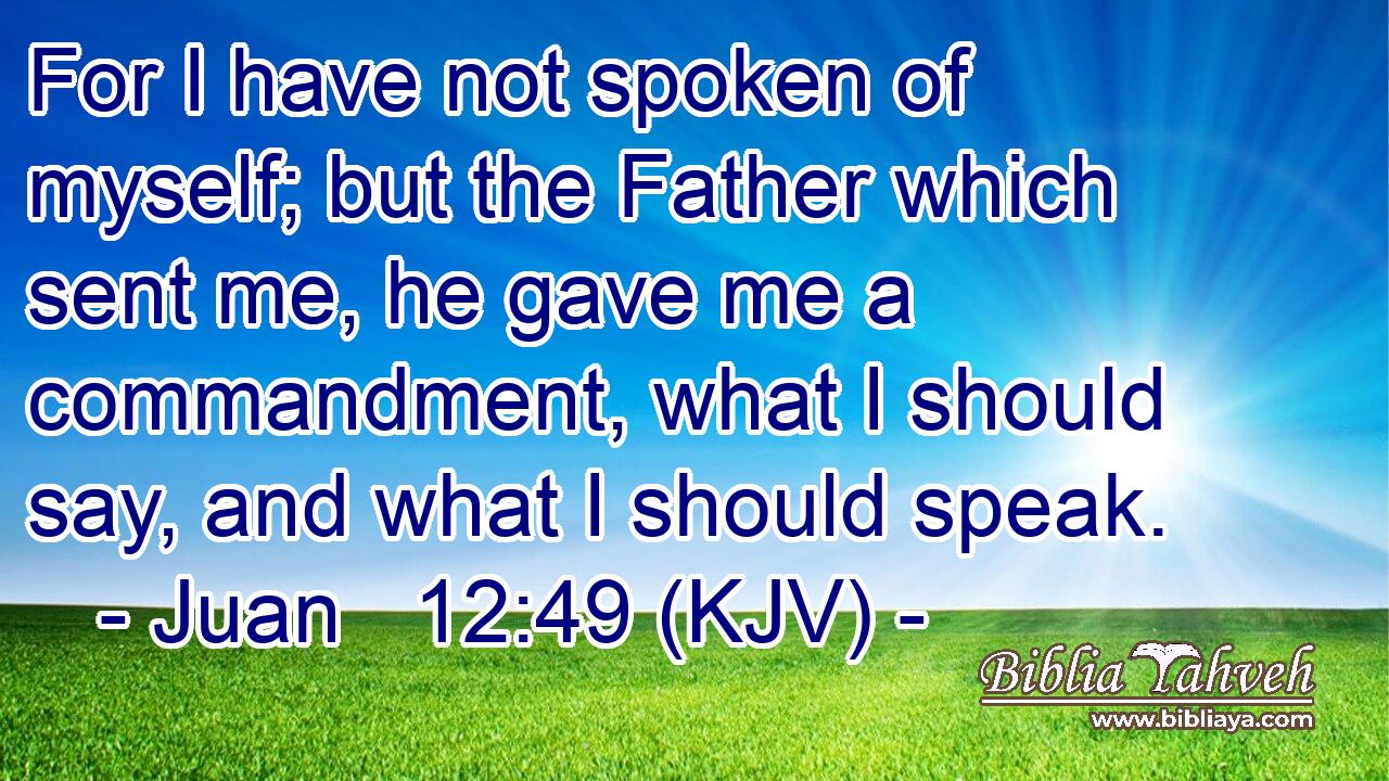 For I have not spoken of myself; but the Father which sent me, he gave me a commandment, what I should say, and what I should speak.