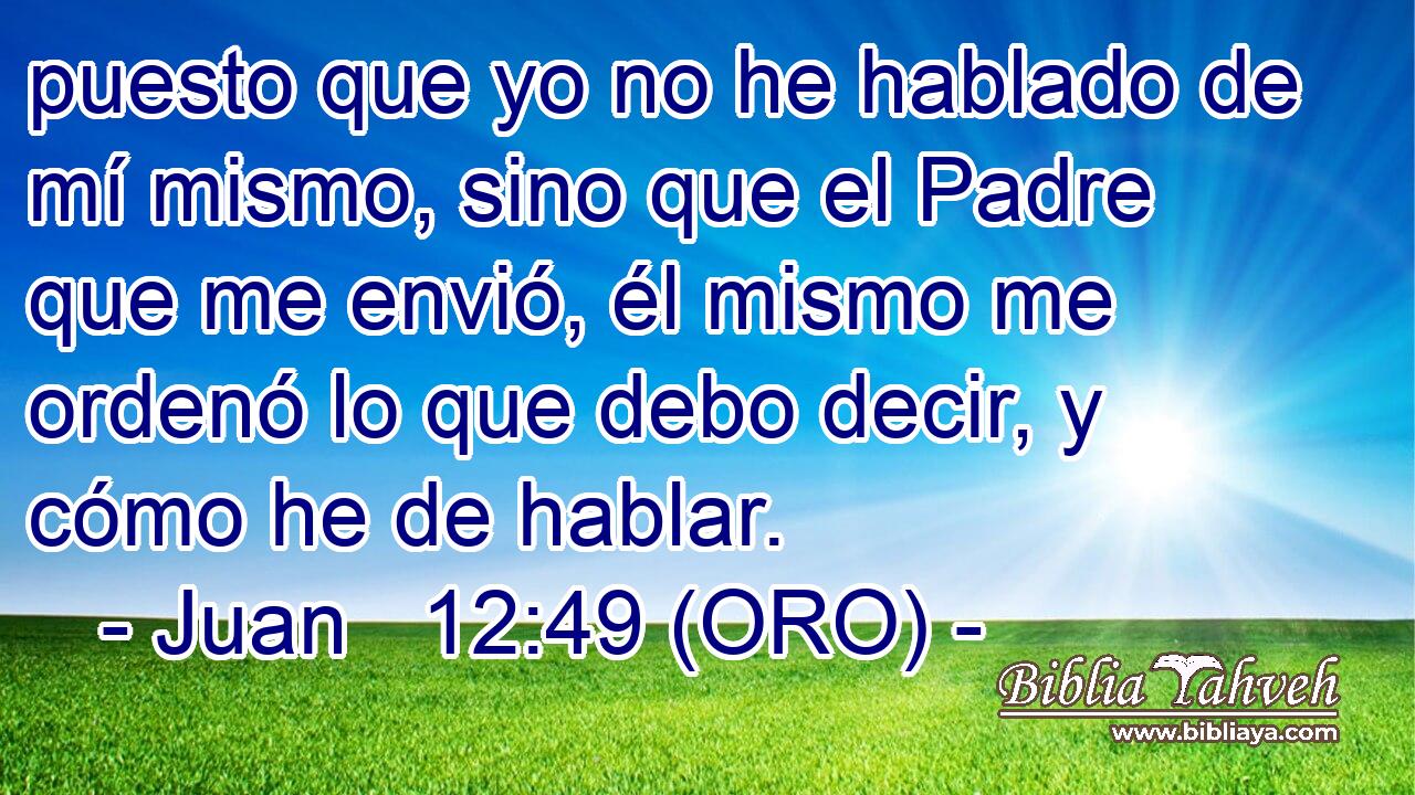  puesto que yo no he hablado de mí mismo, sino que el Padre que me envió, él mismo me ordenó lo que debo decir, y cómo he de hablar. 