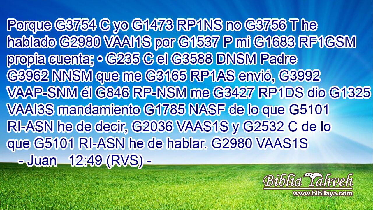 Porque G3754 C yo G1473 RP1NS no G3756 T he hablado G2980 VAAI1S por G1537 P mi G1683 RF1GSM propia cuenta; • G235 C el G3588 DNSM Padre G3962 NNSM que me G3165 RP1AS envió, G3992 VAAP-SNM él G846 RP-NSM me G3427 RP1DS dio G1325 VAAI3S mandamiento G1785 NASF de lo que G5101 RI-ASN he de decir, G2036 VAAS1S y G2532 C de lo que G5101 RI-ASN he de hablar. G2980 VAAS1S 