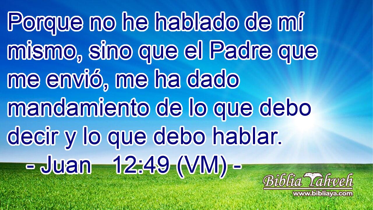  Porque no he hablado de mí mismo, sino que el Padre que me envió, me ha dado mandamiento de lo que debo decir y lo que debo hablar. 