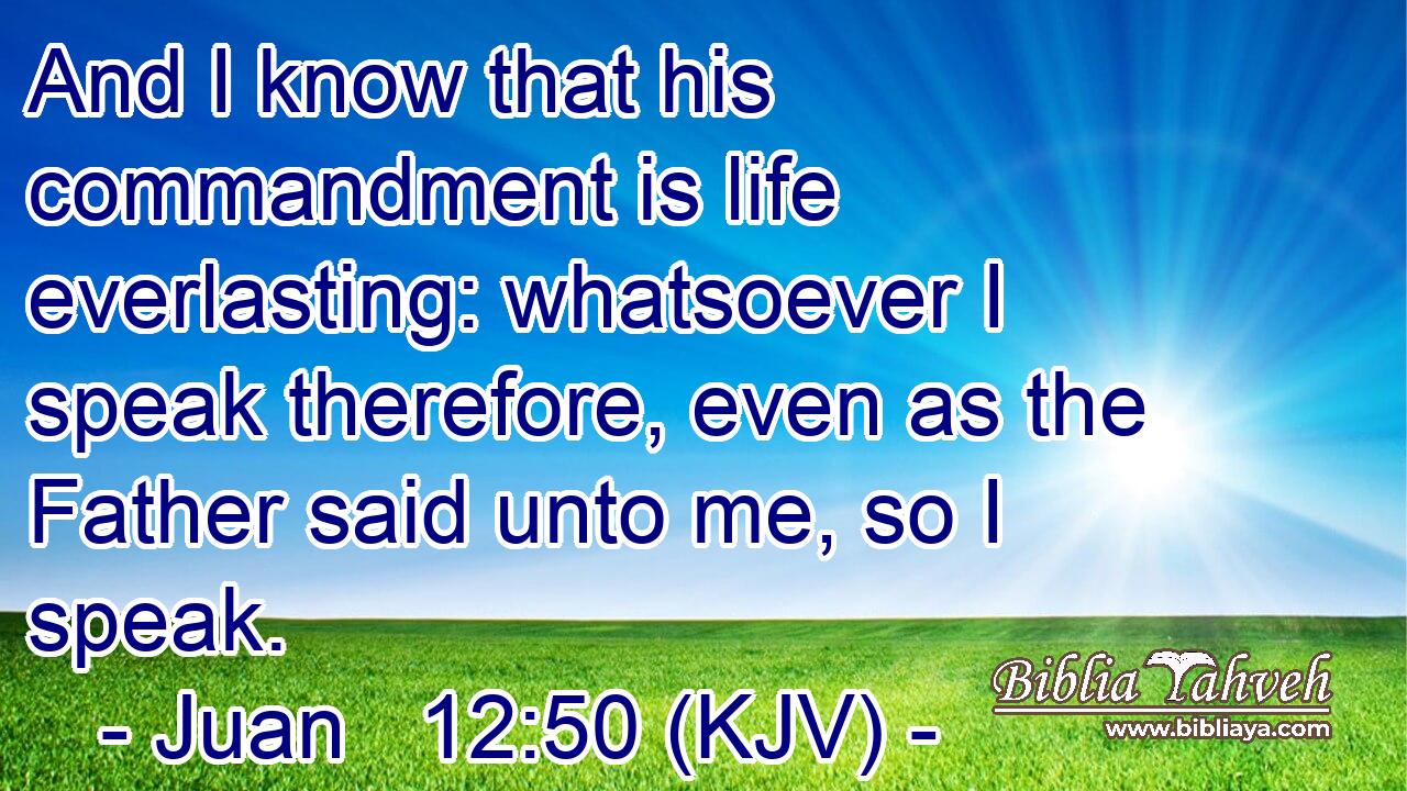 And I know that his commandment is life everlasting: whatsoever I speak therefore, even as the Father said unto me, so I speak.
