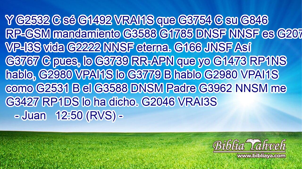 Y G2532 C sé G1492 VRAI1S que G3754 C su G846 RP-GSM mandamiento G3588 G1785 DNSF NNSF es G2076 VP-I3S vida G2222 NNSF eterna. G166 JNSF Así G3767 C pues, lo G3739 RR-APN que yo G1473 RP1NS hablo, G2980 VPAI1S lo G3779 B hablo G2980 VPAI1S como G2531 B el G3588 DNSM Padre G3962 NNSM me G3427 RP1DS lo ha dicho. G2046 VRAI3S 