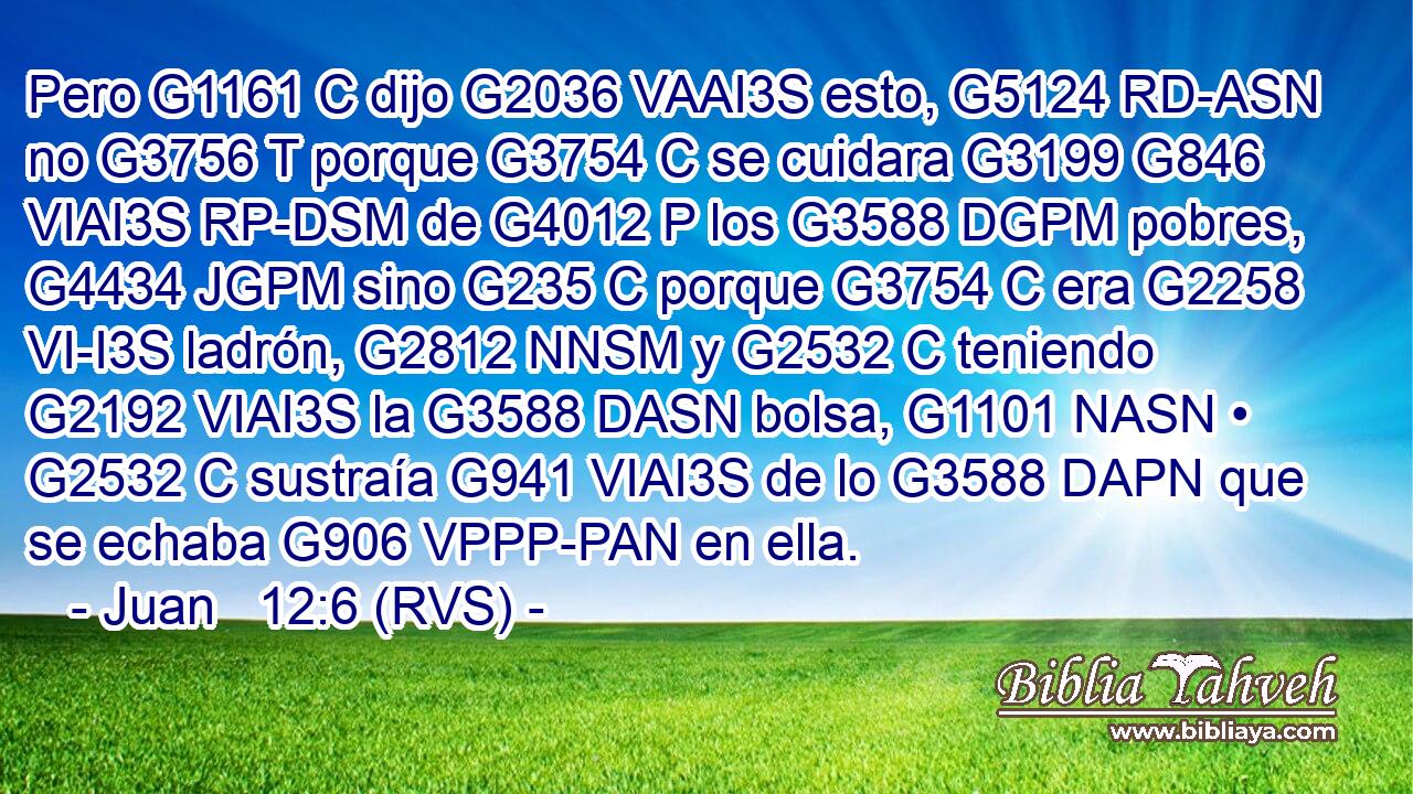 Pero G1161 C dijo G2036 VAAI3S esto, G5124 RD-ASN no G3756 T porque G3754 C se cuidara G3199 G846 VIAI3S RP-DSM de G4012 P los G3588 DGPM pobres, G4434 JGPM sino G235 C porque G3754 C era G2258 VI-I3S ladrón, G2812 NNSM y G2532 C teniendo G2192 VIAI3S la G3588 DASN bolsa, G1101 NASN • G2532 C sustraía G941 VIAI3S de lo G3588 DAPN que se echaba G906 VPPP-PAN en ella. 