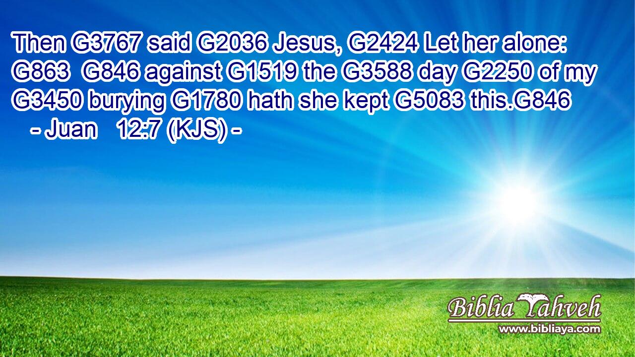 Then G3767 said G2036 Jesus, G2424 Let her alone: G863  G846 against G1519 the G3588 day G2250 of my G3450 burying G1780 hath she kept G5083 this.G846