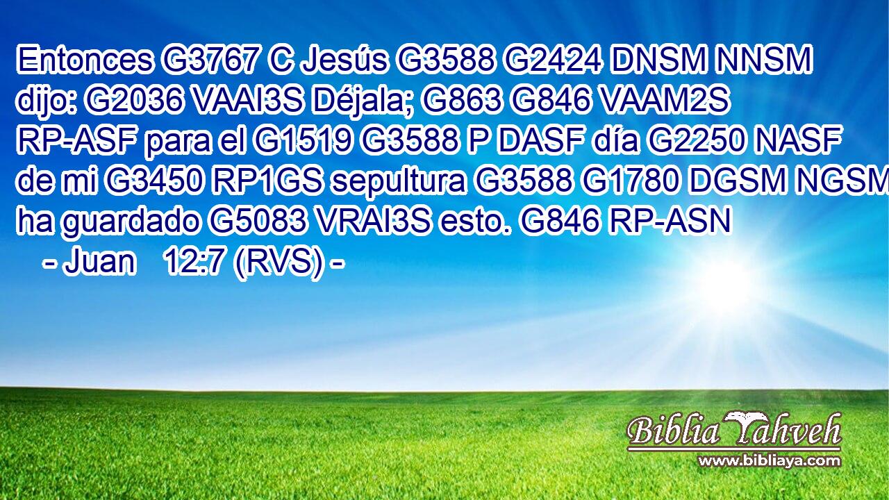Entonces G3767 C Jesús G3588 G2424 DNSM NNSM dijo: G2036 VAAI3S Déjala; G863 G846 VAAM2S RP-ASF para el G1519 G3588 P DASF día G2250 NASF de mi G3450 RP1GS sepultura G3588 G1780 DGSM NGSM ha guardado G5083 VRAI3S esto. G846 RP-ASN 