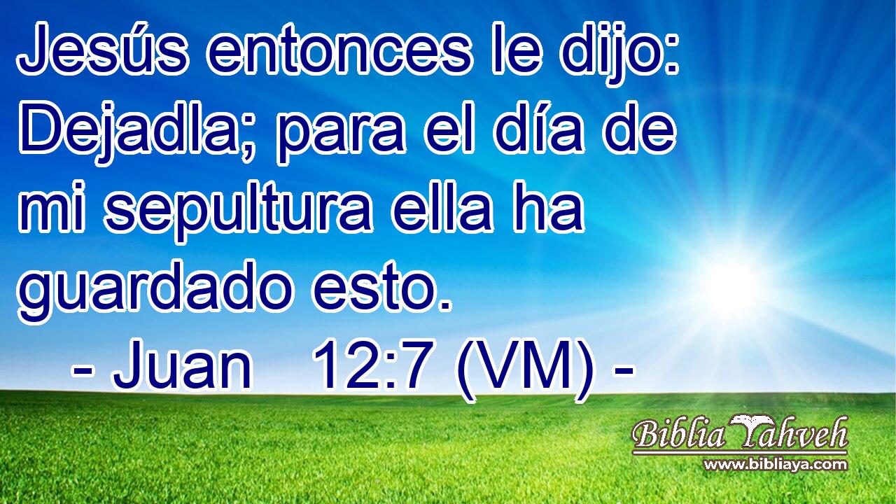  Jesús entonces le dijo: Dejadla; para el día de mi sepultura ella ha guardado esto. 