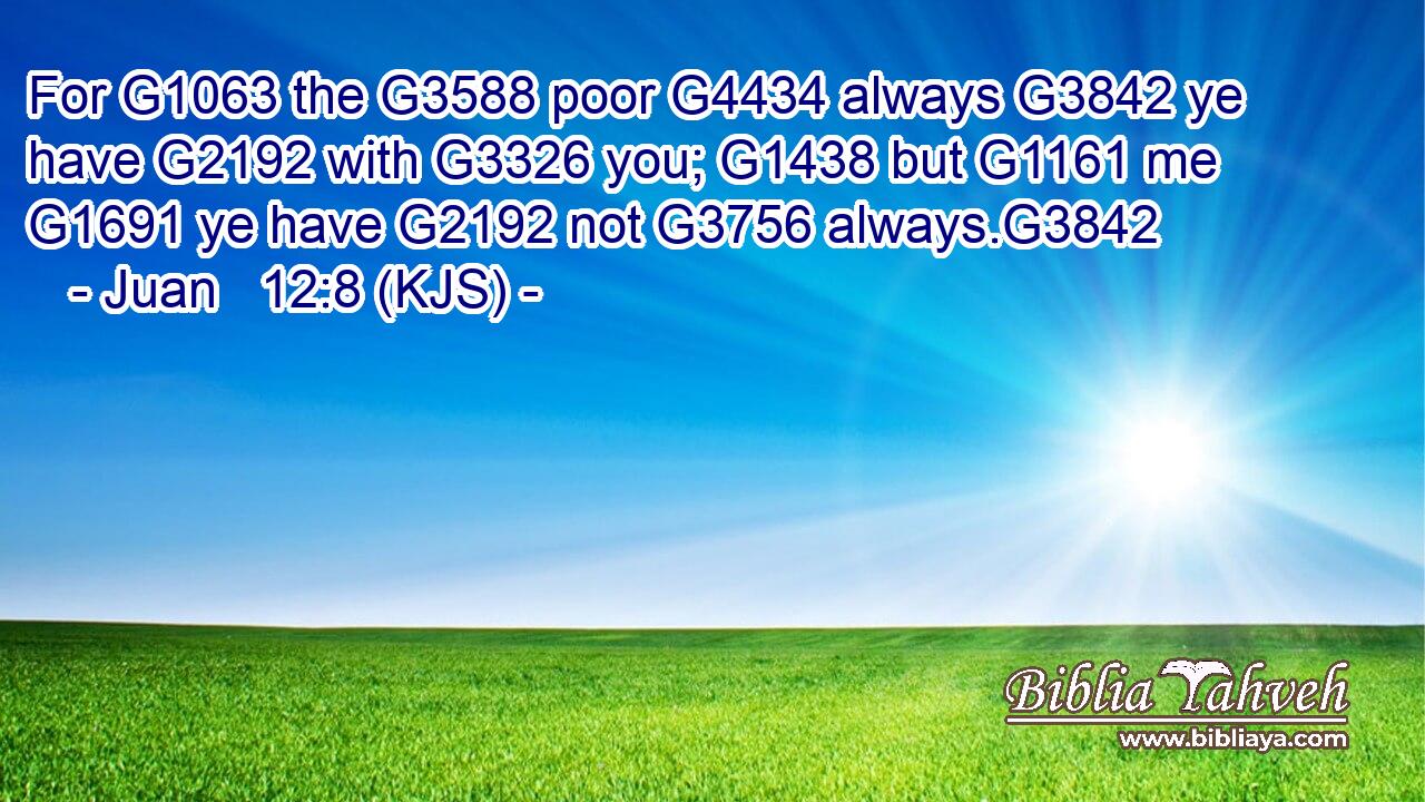 For G1063 the G3588 poor G4434 always G3842 ye have G2192 with G3326 you; G1438 but G1161 me G1691 ye have G2192 not G3756 always.G3842