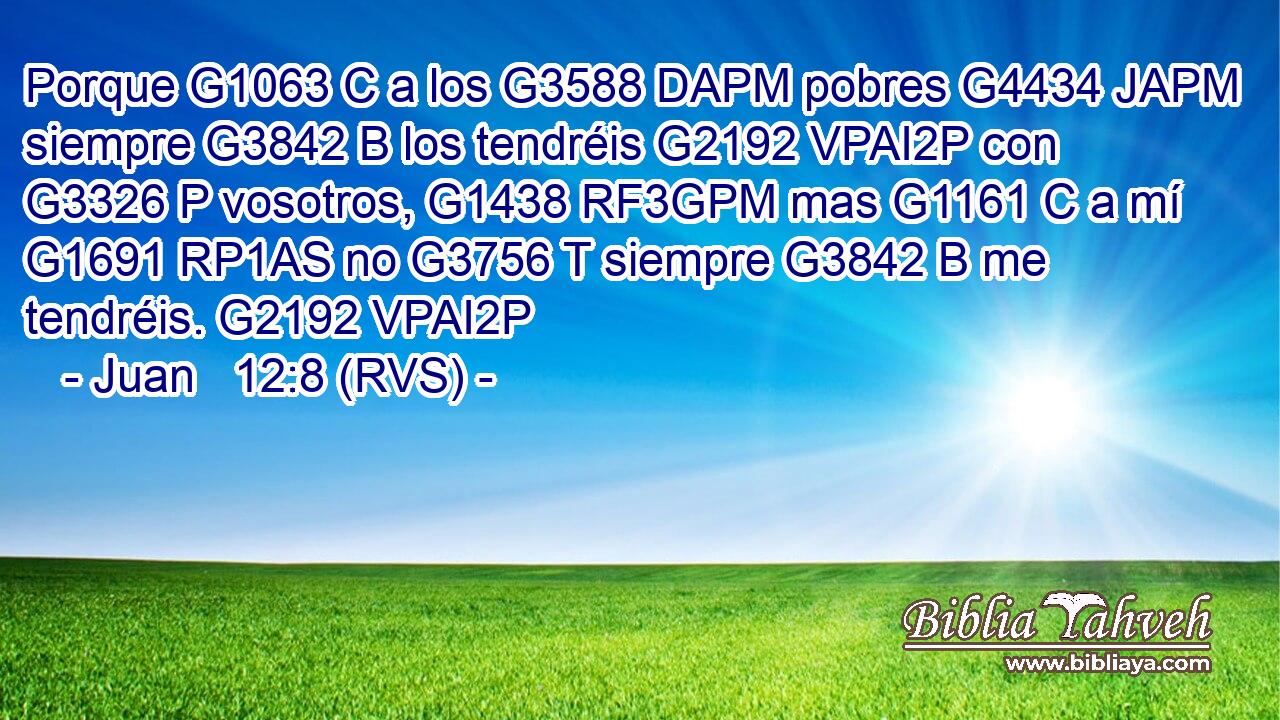 Porque G1063 C a los G3588 DAPM pobres G4434 JAPM siempre G3842 B los tendréis G2192 VPAI2P con G3326 P vosotros, G1438 RF3GPM mas G1161 C a mí G1691 RP1AS no G3756 T siempre G3842 B me tendréis. G2192 VPAI2P 