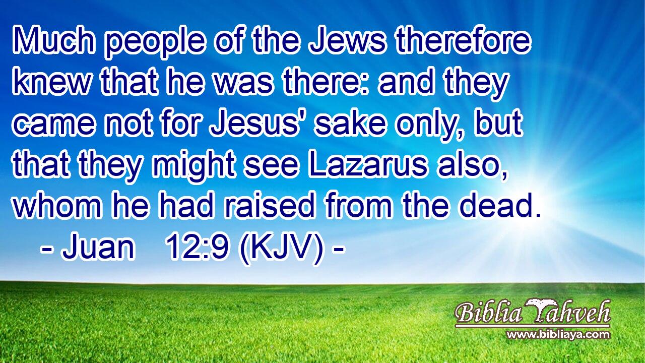 Much people of the Jews therefore knew that he was there: and they came not for Jesus' sake only, but that they might see Lazarus also, whom he had raised from the dead.