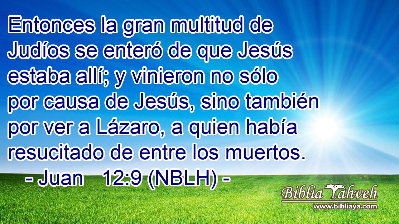  Entonces la gran multitud de Judíos se enteró de que Jesús estaba allí; y vinieron no sólo por causa de Jesús, sino también por ver a Lázaro, a quien había resucitado de entre los muertos. 
