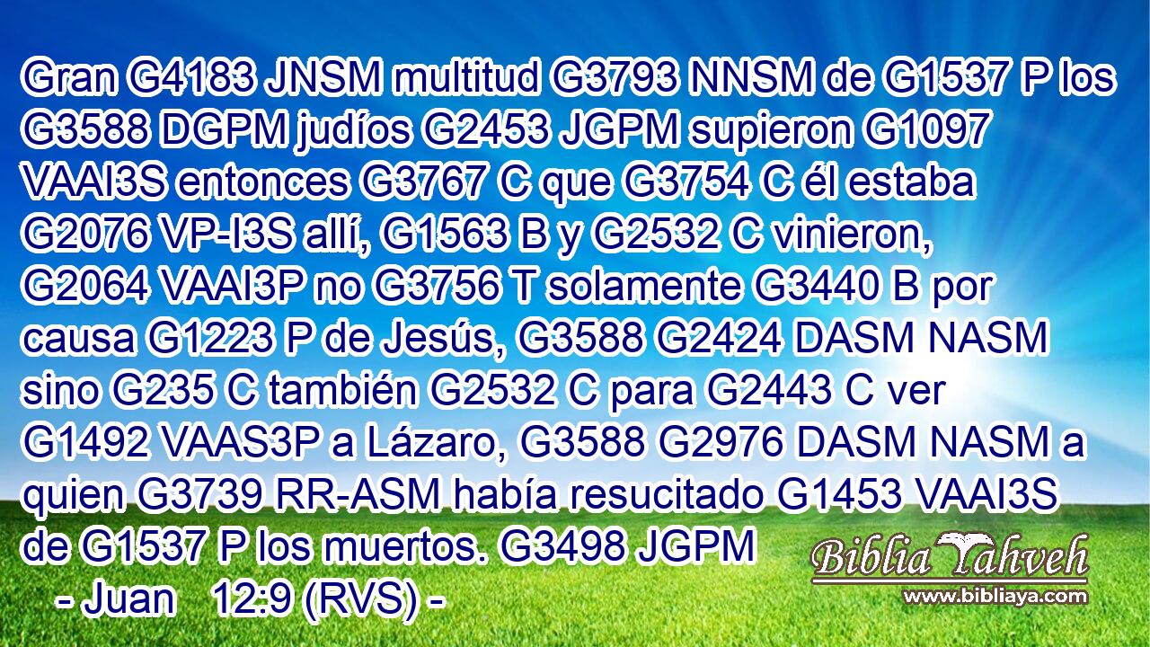 Gran G4183 JNSM multitud G3793 NNSM de G1537 P los G3588 DGPM judíos G2453 JGPM supieron G1097 VAAI3S entonces G3767 C que G3754 C él estaba G2076 VP-I3S allí, G1563 B y G2532 C vinieron, G2064 VAAI3P no G3756 T solamente G3440 B por causa G1223 P de Jesús, G3588 G2424 DASM NASM sino G235 C también G2532 C para G2443 C ver G1492 VAAS3P a Lázaro, G3588 G2976 DASM NASM a quien G3739 RR-ASM había resucitado G1453 VAAI3S de G1537 P los muertos. G3498 JGPM 