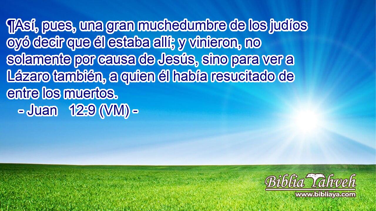  ¶Así, pues, una gran muchedumbre de los judíos oyó decir que él estaba allí; y vinieron, no solamente por causa de Jesús, sino para ver a Lázaro también, a quien él había resucitado de entre los muertos. 