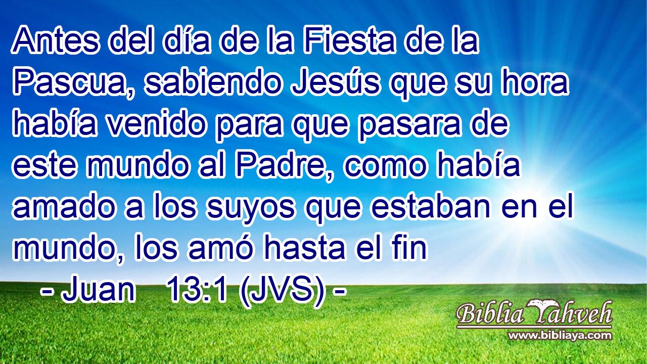 Antes del día de la Fiesta de la Pascua, sabiendo Jesús que su hora había venido para que pasara de este mundo al Padre, como había amado a los suyos que estaban en el mundo, los amó hasta el fin