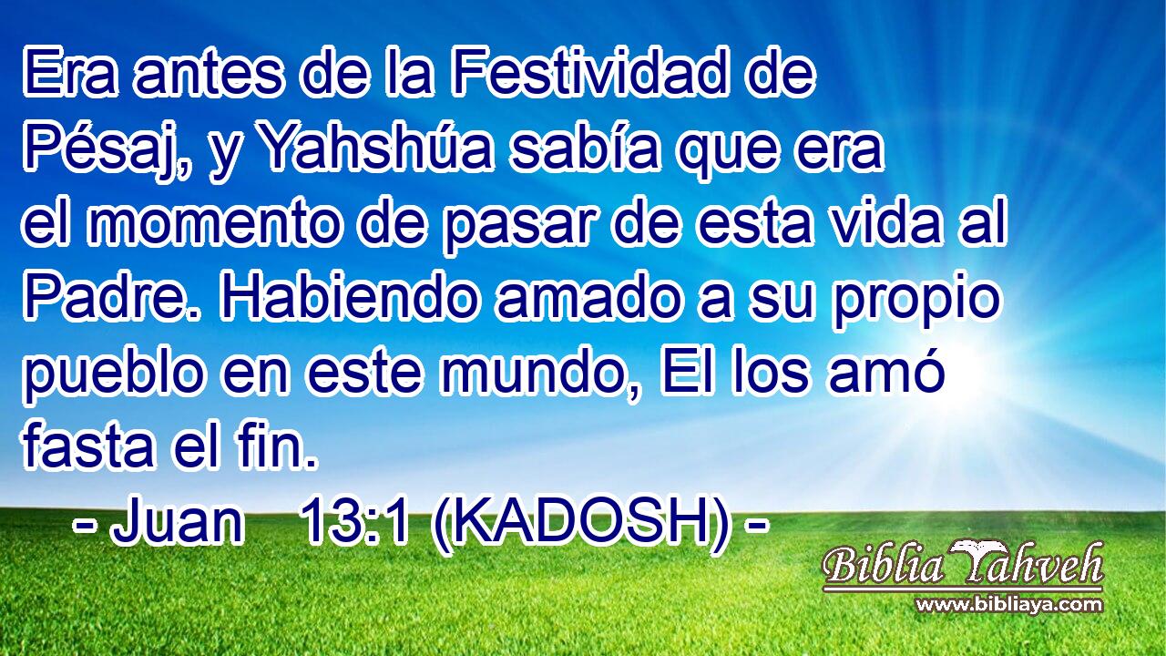  Era antes de la Festividad de Pésaj, y Yahshúa sabía que era el momento de pasar de esta vida al Padre. Habiendo amado a su propio pueblo en este mundo, El los amó fasta el fin. 