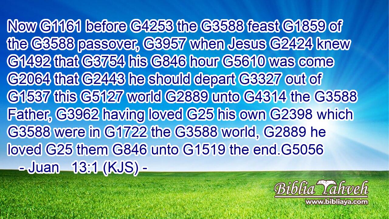 Now G1161 before G4253 the G3588 feast G1859 of the G3588 passover, G3957 when Jesus G2424 knew G1492 that G3754 his G846 hour G5610 was come G2064 that G2443 he should depart G3327 out of G1537 this G5127 world G2889 unto G4314 the G3588 Father, G3962 having loved G25 his own G2398 which G3588 were in G1722 the G3588 world, G2889 he loved G25 them G846 unto G1519 the end.G5056