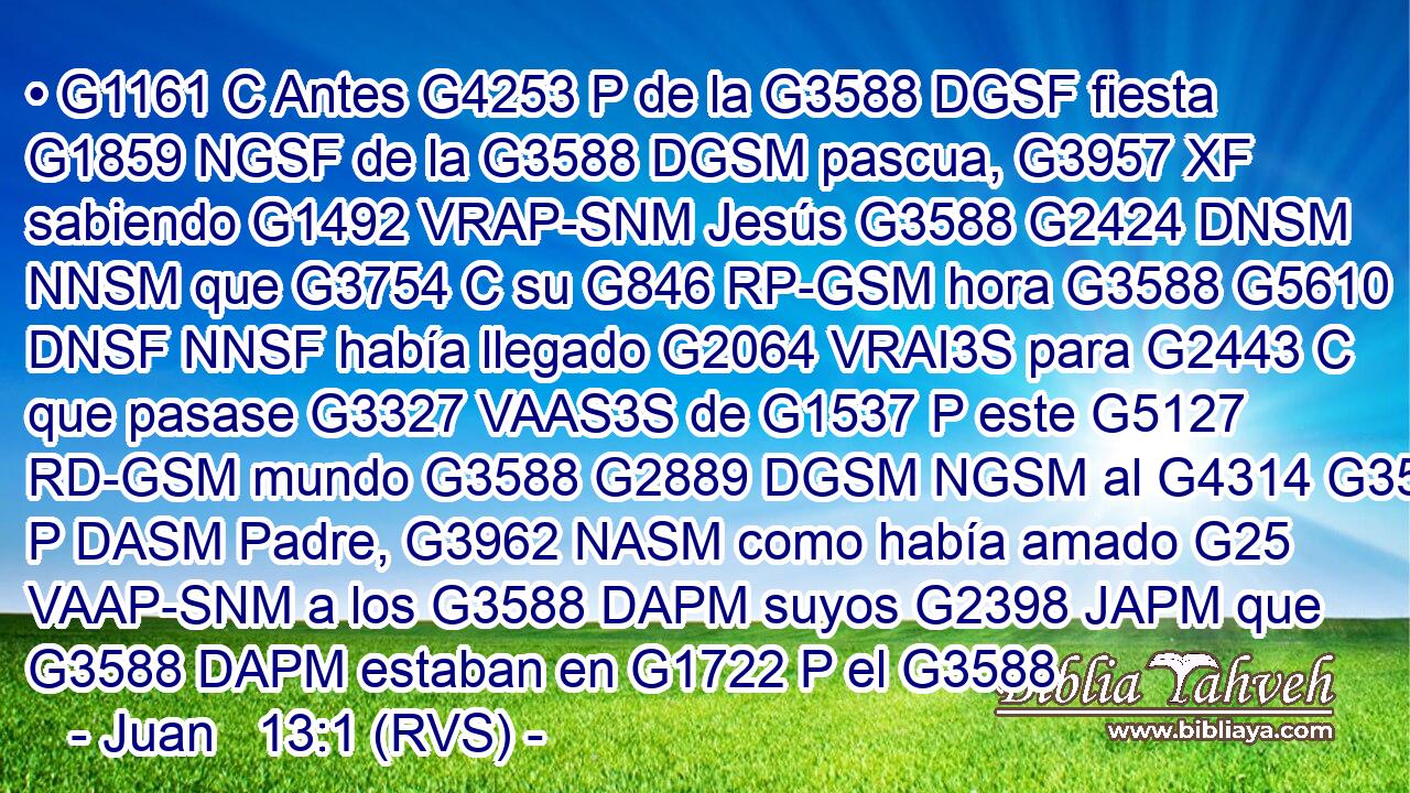 • G1161 C Antes G4253 P de la G3588 DGSF fiesta G1859 NGSF de la G3588 DGSM pascua, G3957 XF sabiendo G1492 VRAP-SNM Jesús G3588 G2424 DNSM NNSM que G3754 C su G846 RP-GSM hora G3588 G5610 DNSF NNSF había llegado G2064 VRAI3S para G2443 C que pasase G3327 VAAS3S de G1537 P este G5127 RD-GSM mundo G3588 G2889 DGSM NGSM al G4314 G3588 P DASM Padre, G3962 NASM como había amado G25 VAAP-SNM a los G3588 DAPM suyos G2398 JAPM que G3588 DAPM estaban en G1722 P el G3588