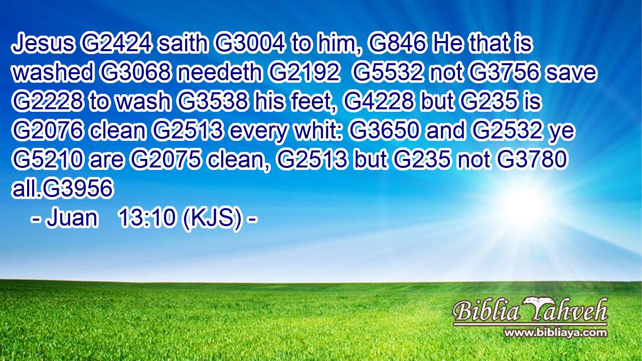 Jesus G2424 saith G3004 to him, G846 He that is washed G3068 needeth G2192  G5532 not G3756 save G2228 to wash G3538 his feet, G4228 but G235 is G2076 clean G2513 every whit: G3650 and G2532 ye G5210 are G2075 clean, G2513 but G235 not G3780 all.G3956
