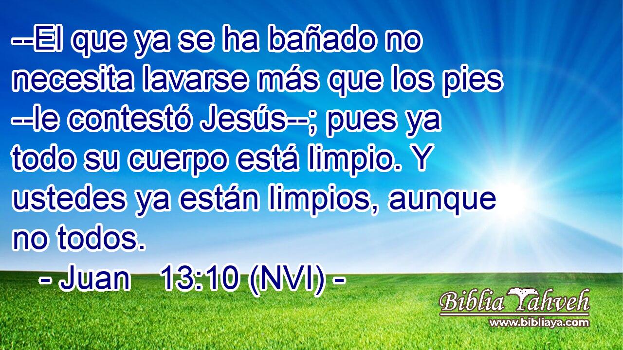  --El que ya se ha bañado no necesita lavarse más que los pies --le contestó Jesús--; pues ya todo su cuerpo está limpio. Y ustedes ya están limpios, aunque no todos. 