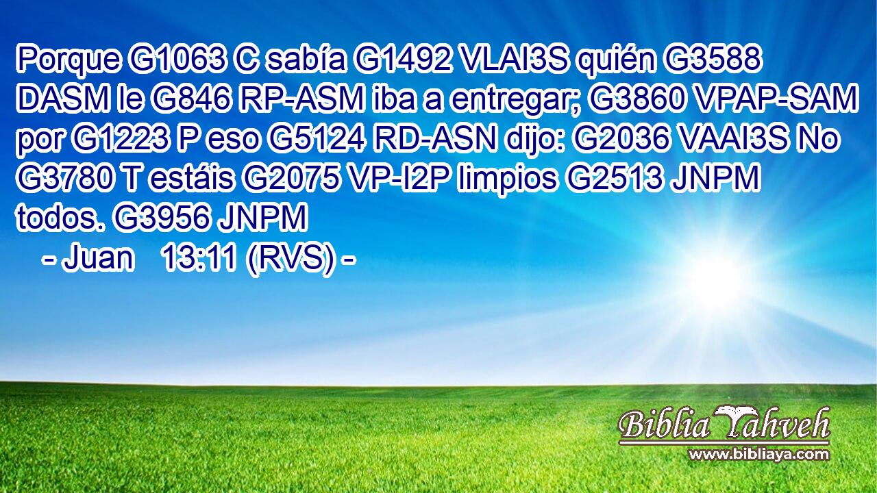 Porque G1063 C sabía G1492 VLAI3S quién G3588 DASM le G846 RP-ASM iba a entregar; G3860 VPAP-SAM por G1223 P eso G5124 RD-ASN dijo: G2036 VAAI3S No G3780 T estáis G2075 VP-I2P limpios G2513 JNPM todos. G3956 JNPM 