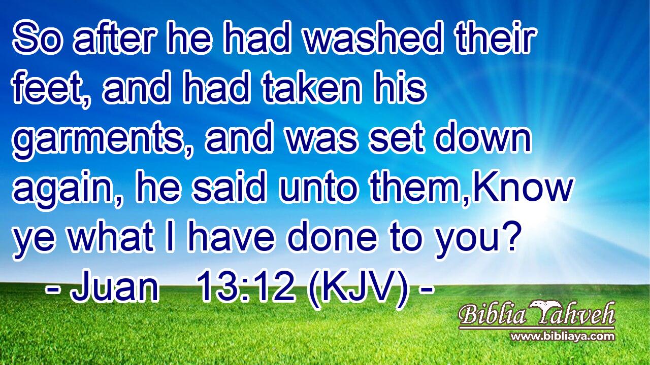 So after he had washed their feet, and had taken his garments, and was set down again, he said unto them,Know ye what I have done to you?