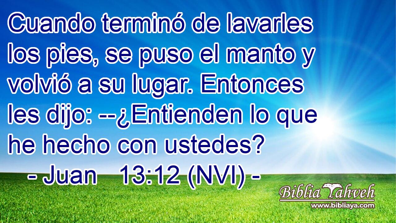  Cuando terminó de lavarles los pies, se puso el manto y volvió a su lugar. Entonces les dijo: --¿Entienden lo que he hecho con ustedes? 