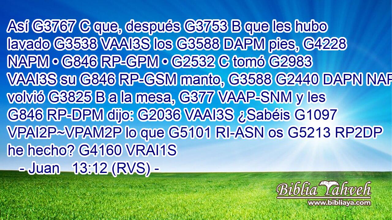 Así G3767 C que, después G3753 B que les hubo lavado G3538 VAAI3S los G3588 DAPM pies, G4228 NAPM • G846 RP-GPM • G2532 C tomó G2983 VAAI3S su G846 RP-GSM manto, G3588 G2440 DAPN NAPN volvió G3825 B a la mesa, G377 VAAP-SNM y les G846 RP-DPM dijo: G2036 VAAI3S ¿Sabéis G1097 VPAI2P~VPAM2P lo que G5101 RI-ASN os G5213 RP2DP he hecho? G4160 VRAI1S 