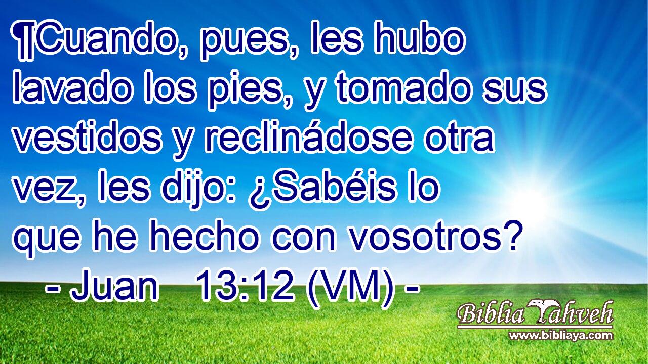  ¶Cuando, pues, les hubo lavado los pies, y tomado sus vestidos y reclinádose otra vez, les dijo: ¿Sabéis lo que he hecho con vosotros? 