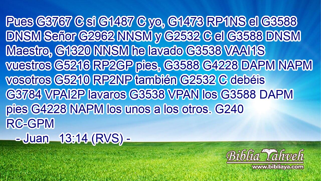Pues G3767 C si G1487 C yo, G1473 RP1NS el G3588 DNSM Señor G2962 NNSM y G2532 C el G3588 DNSM Maestro, G1320 NNSM he lavado G3538 VAAI1S vuestros G5216 RP2GP pies, G3588 G4228 DAPM NAPM vosotros G5210 RP2NP también G2532 C debéis G3784 VPAI2P lavaros G3538 VPAN los G3588 DAPM pies G4228 NAPM los unos a los otros. G240 RC-GPM 