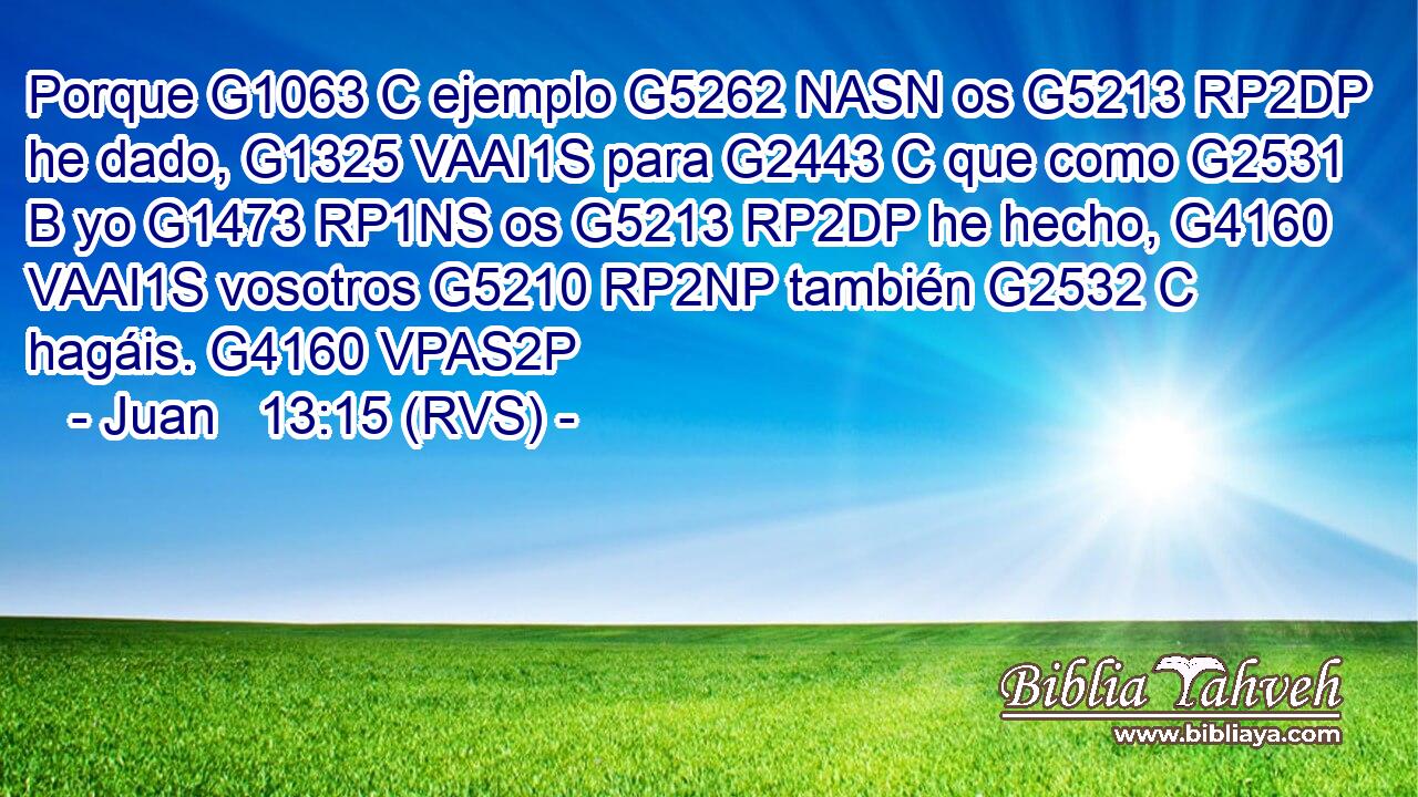 Porque G1063 C ejemplo G5262 NASN os G5213 RP2DP he dado, G1325 VAAI1S para G2443 C que como G2531 B yo G1473 RP1NS os G5213 RP2DP he hecho, G4160 VAAI1S vosotros G5210 RP2NP también G2532 C hagáis. G4160 VPAS2P 