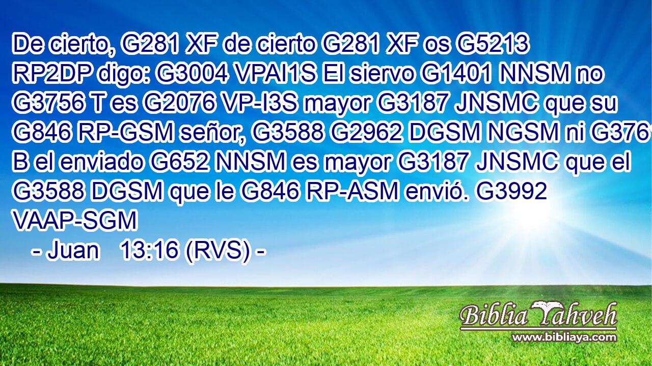 De cierto, G281 XF de cierto G281 XF os G5213 RP2DP digo: G3004 VPAI1S El siervo G1401 NNSM no G3756 T es G2076 VP-I3S mayor G3187 JNSMC que su G846 RP-GSM señor, G3588 G2962 DGSM NGSM ni G3761 B el enviado G652 NNSM es mayor G3187 JNSMC que el G3588 DGSM que le G846 RP-ASM envió. G3992 VAAP-SGM 
