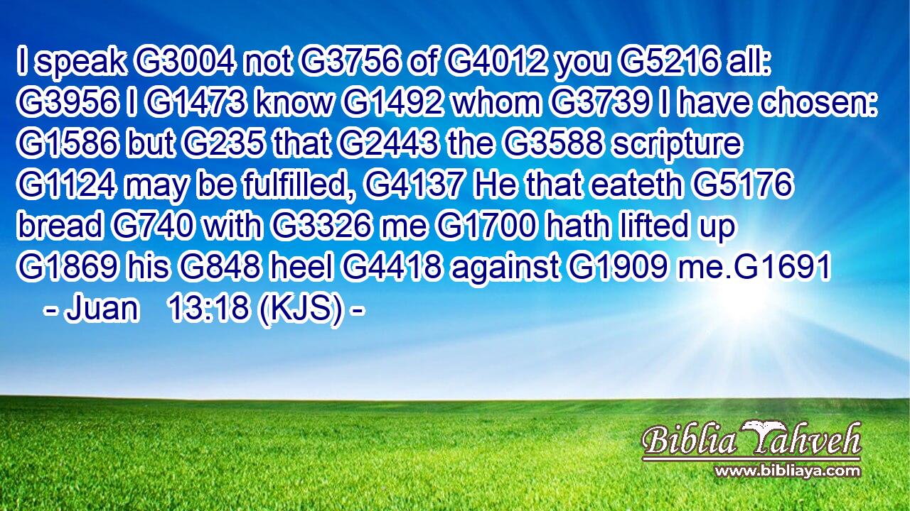 I speak G3004 not G3756 of G4012 you G5216 all: G3956 I G1473 know G1492 whom G3739 I have chosen: G1586 but G235 that G2443 the G3588 scripture G1124 may be fulfilled, G4137 He that eateth G5176 bread G740 with G3326 me G1700 hath lifted up G1869 his G848 heel G4418 against G1909 me.G1691