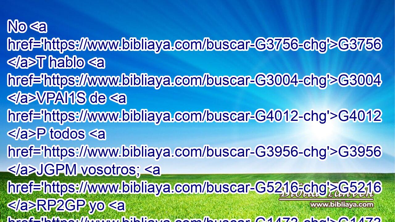 No G3756 T hablo G3004 VPAI1S de G4012 P todos G3956 JGPM vosotros; G5216 RP2GP yo G1473 RP1NS sé G1492 VRAI1S a quienes G3739 RR-APM he elegido; G1586 VAMI1S mas G235 C para G2443 C que se cumpla G4137 VAPS3S la G3588 DNSF Escritura: G1124 NNSF El G3588 DNSM que come G5176 VPAP-SNM pan G3588 G740 DASM NASM conmigo, G3326 G1700 P RP1GS levantó G1869 VAAI3S contra G1909 P mí G1691 RP1AS su G846 RP-GSM calcañar. G3588 G4418 DASF NASF 