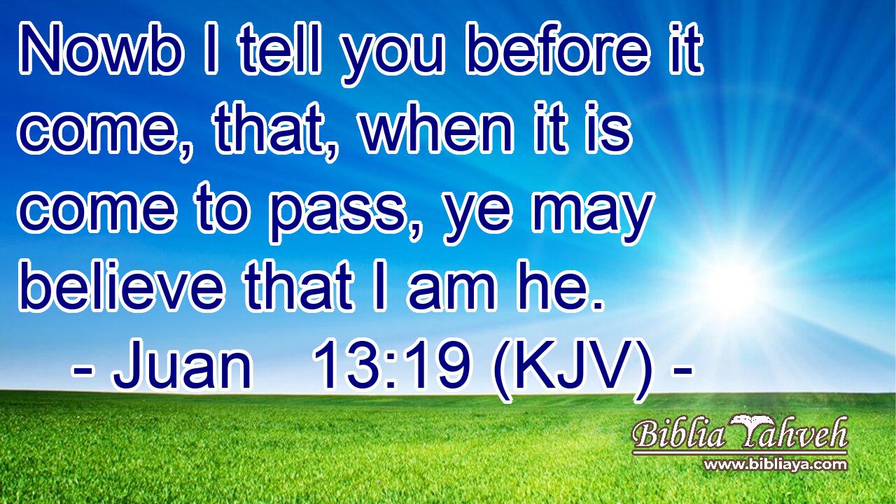 Nowb I tell you before it come, that, when it is come to pass, ye may believe that I am he.