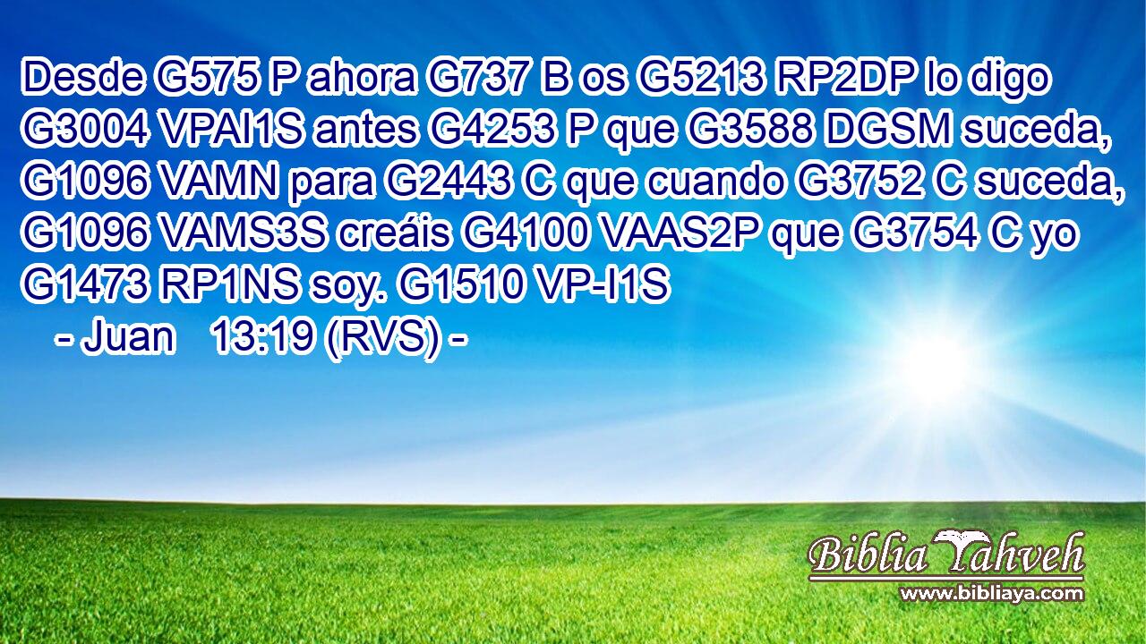 Desde G575 P ahora G737 B os G5213 RP2DP lo digo G3004 VPAI1S antes G4253 P que G3588 DGSM suceda, G1096 VAMN para G2443 C que cuando G3752 C suceda, G1096 VAMS3S creáis G4100 VAAS2P que G3754 C yo G1473 RP1NS soy. G1510 VP-I1S 