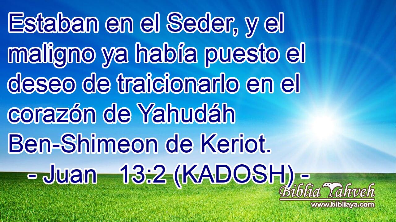  Estaban en el Seder, y el maligno ya había puesto el deseo de traicionarlo en el corazón de Yahudáh Ben-Shimeon de Keriot. 
